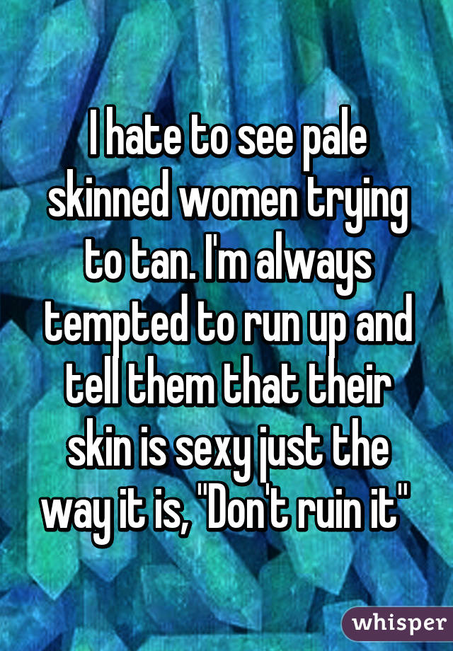 I hate to see pale skinned women trying to tan. I'm always tempted to run up and tell them that their skin is sexy just the way it is, "Don't ruin it" 
