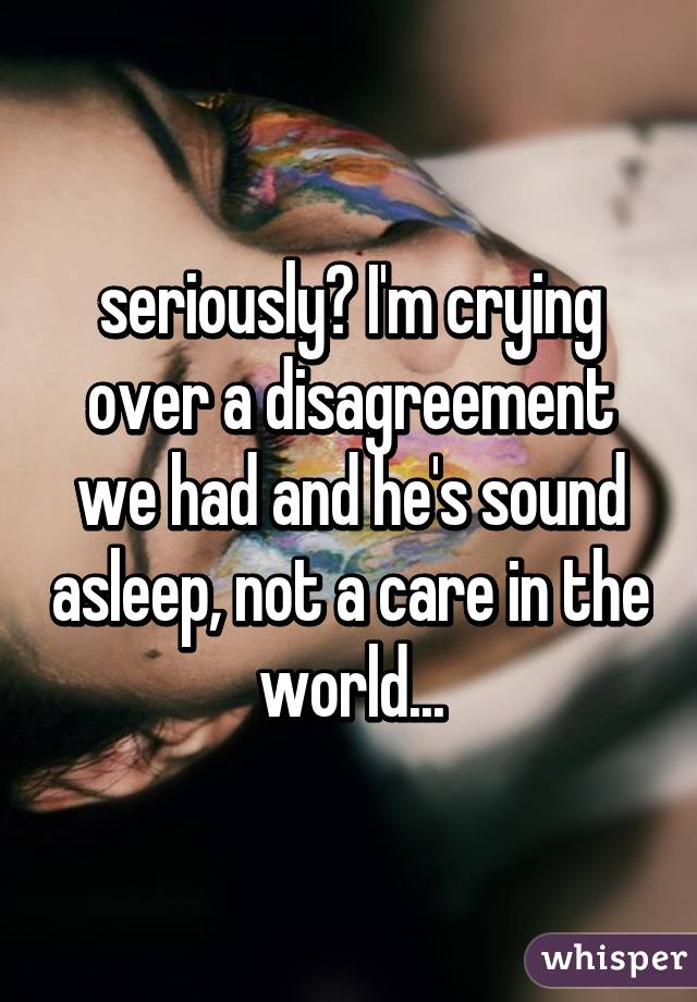 seriously? I'm crying over a disagreement we had and he's sound asleep, not a care in the world...