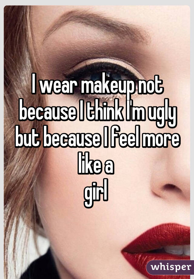 I wear makeup not because I think I'm ugly but because I feel more like a 
girl 