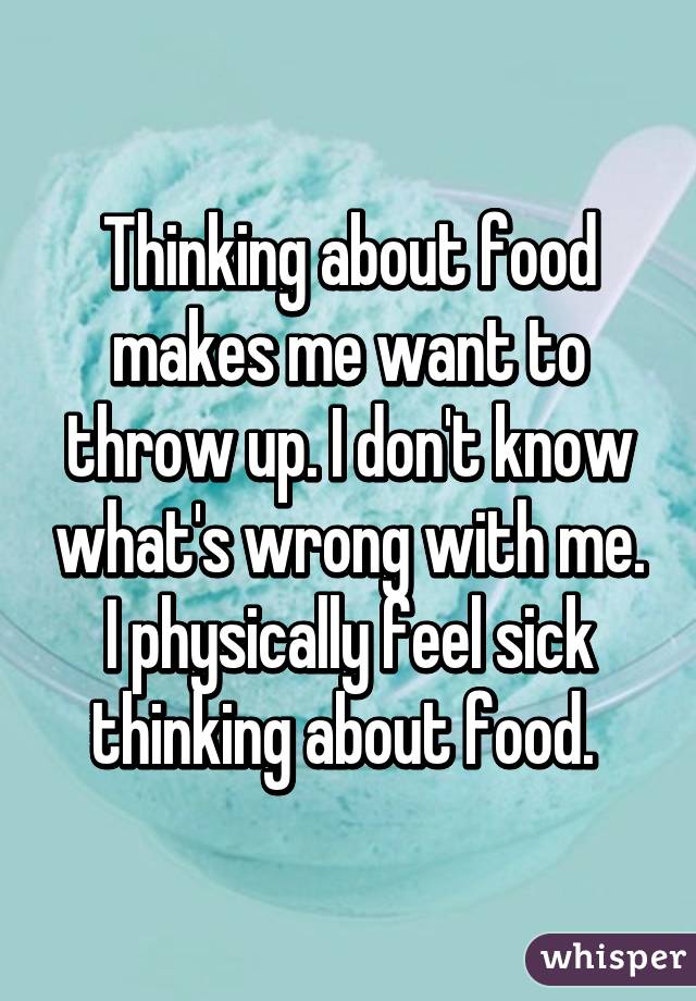 Thinking about food makes me want to throw up. I don't know what's wrong with me. I physically feel sick thinking about food. 