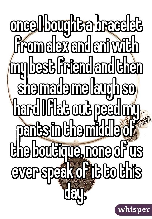 once I bought a bracelet from alex and ani with my best friend and then she made me laugh so hard I flat out peed my pants in the middle of the boutique. none of us ever speak of it to this day. 