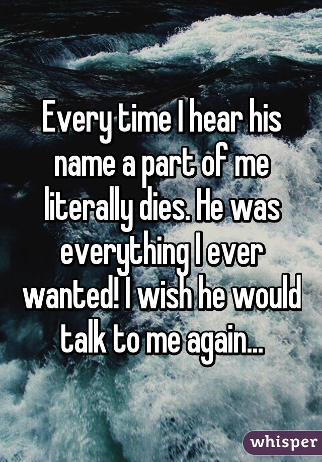 Every time I hear his name a part of me literally dies. He was everything I ever wanted! I wish he would talk to me again...