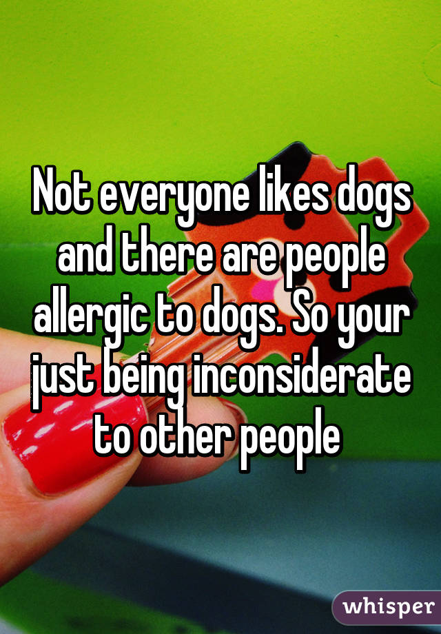 Not everyone likes dogs and there are people allergic to dogs. So your just being inconsiderate to other people 