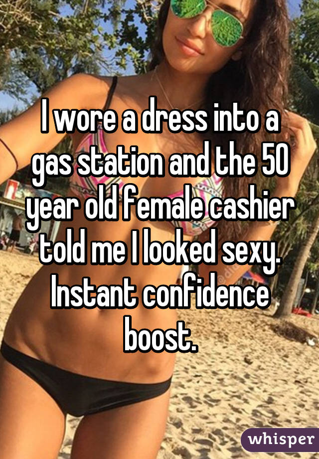 I wore a dress into a gas station and the 50 year old female cashier told me I looked sexy.
Instant confidence boost.
