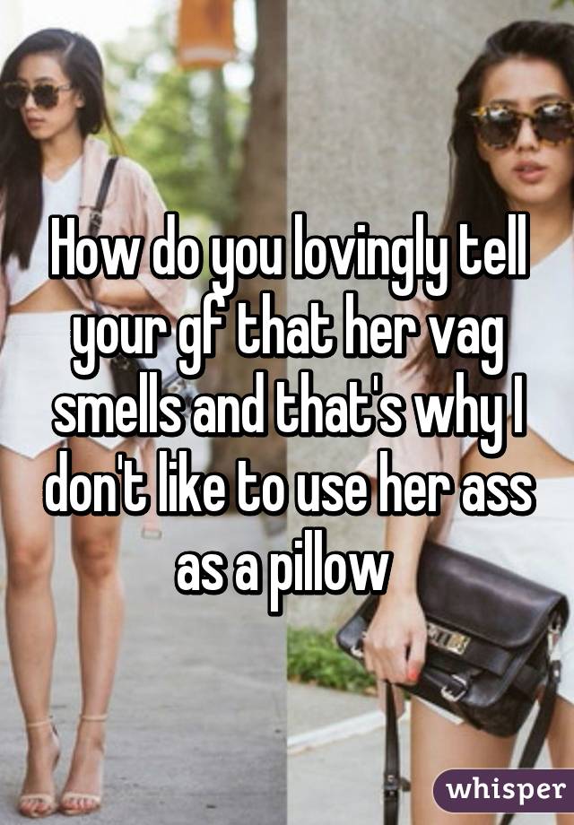 How do you lovingly tell your gf that her vag smells and that's why I don't like to use her ass as a pillow 