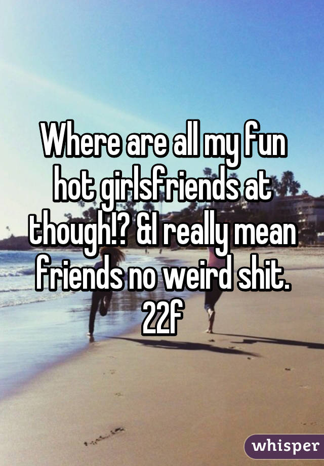 Where are all my fun hot girlsfriends at though!? &I really mean friends no weird shit.
22f