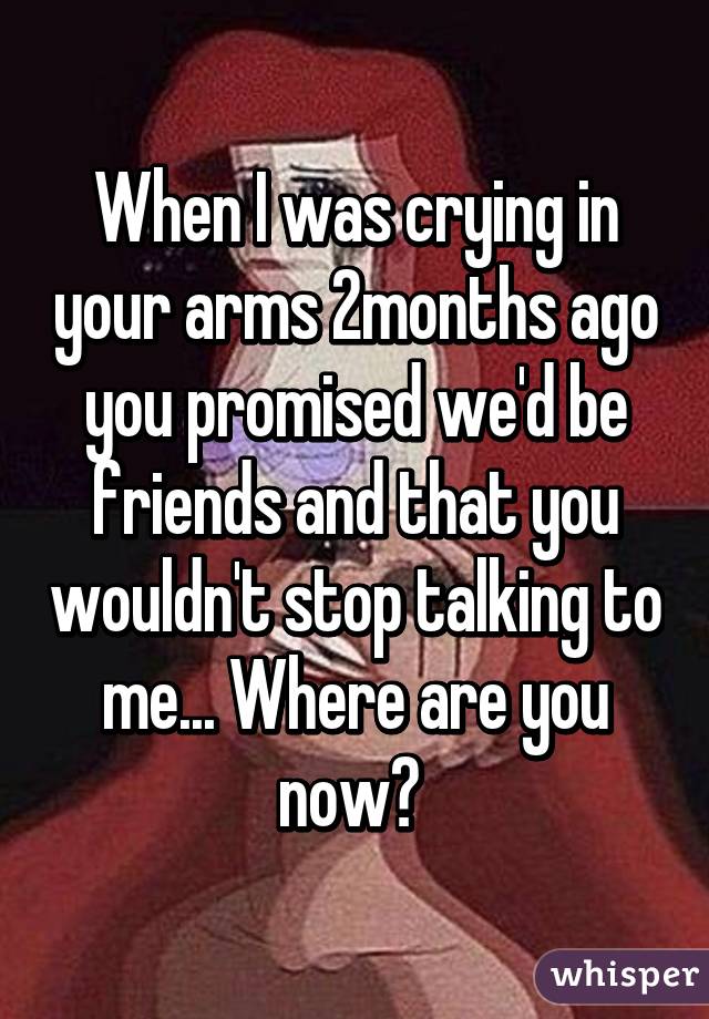 When I was crying in your arms 2months ago you promised we'd be friends and that you wouldn't stop talking to me... Where are you now? 