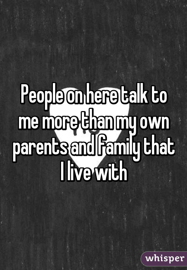 People on here talk to me more than my own parents and family that I live with