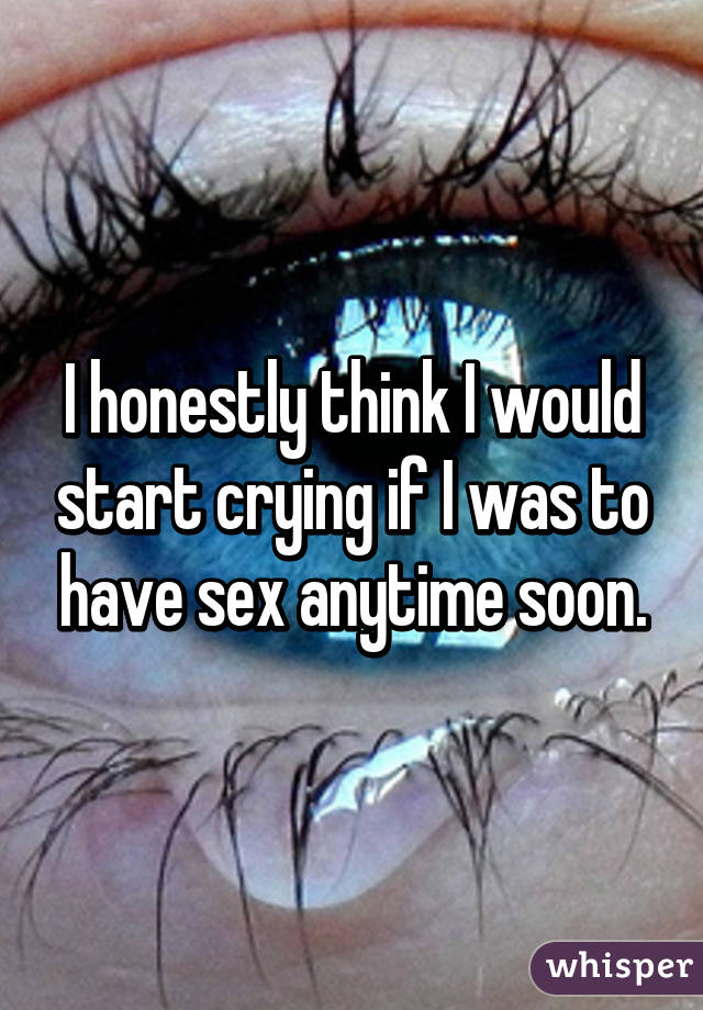 I honestly think I would start crying if I was to have sex anytime soon.