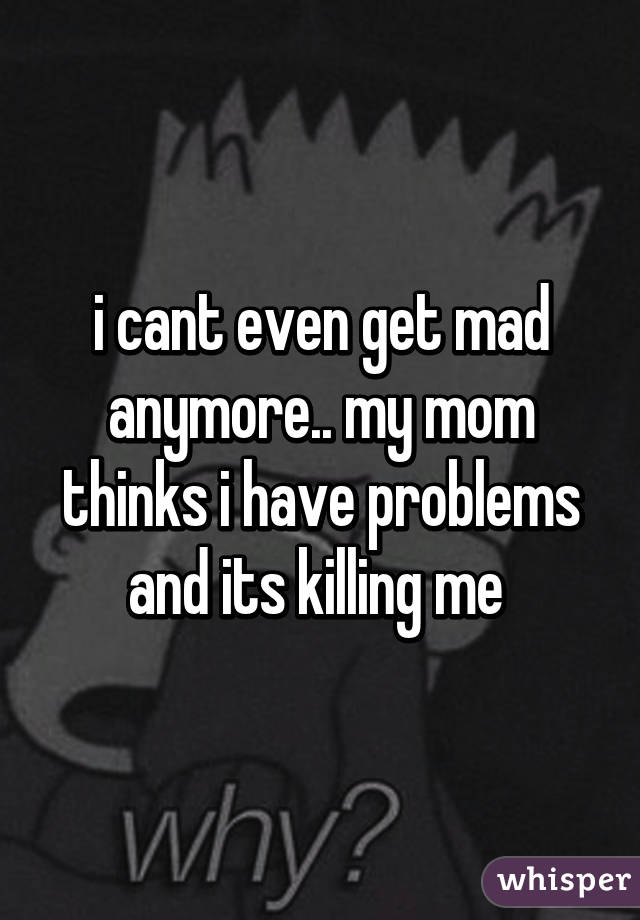 i cant even get mad anymore.. my mom thinks i have problems and its killing me 