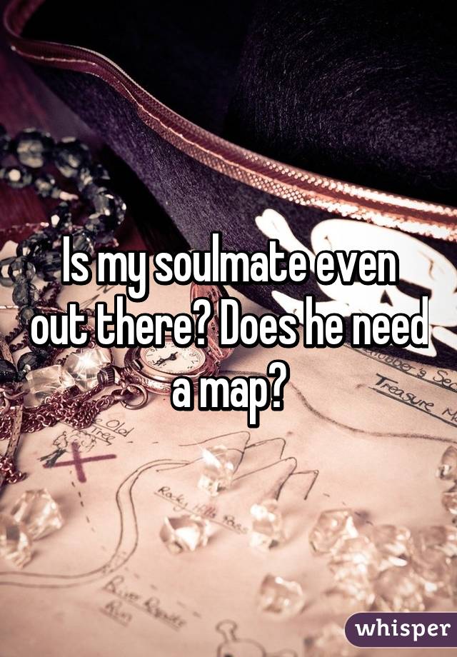 Is my soulmate even out there? Does he need a map?