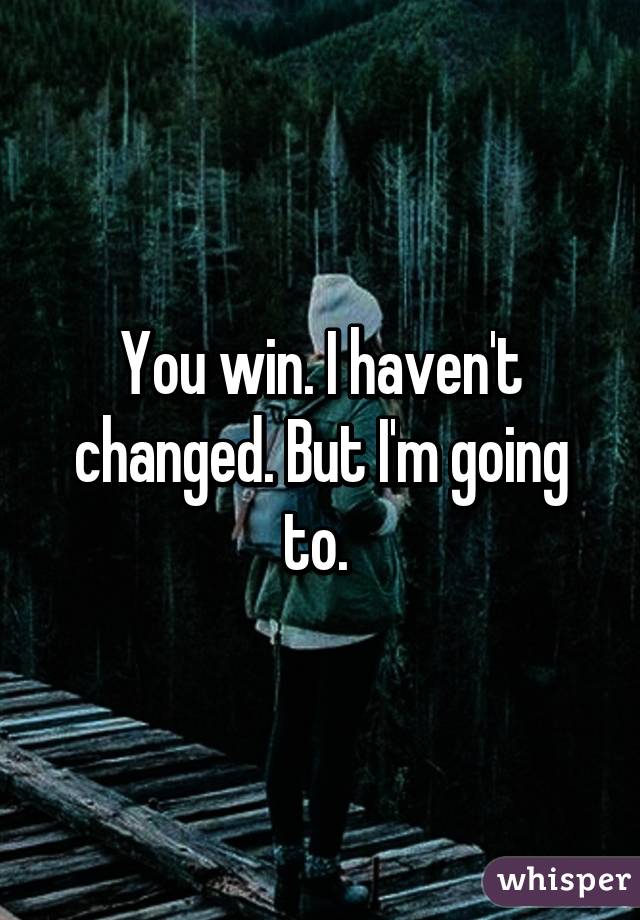 You win. I haven't changed. But I'm going to. 