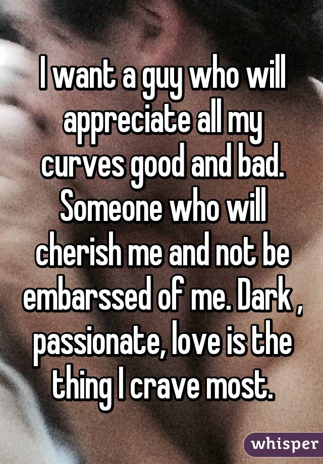 I want a guy who will appreciate all my curves good and bad. Someone who will cherish me and not be embarssed of me. Dark , passionate, love is the thing I crave most.