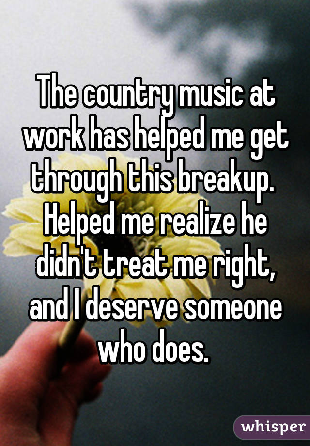 The country music at work has helped me get through this breakup. 
Helped me realize he didn't treat me right, and I deserve someone who does. 