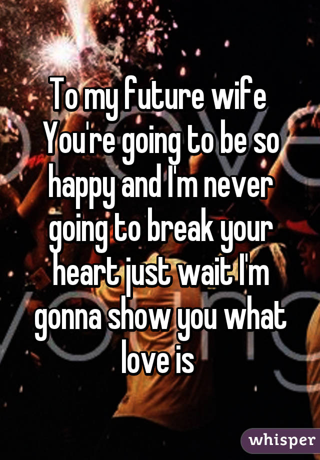 To my future wife 
You're going to be so happy and I'm never going to break your heart just wait I'm gonna show you what love is 