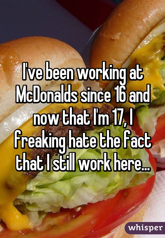 I've been working at McDonalds since 16 and now that I'm 17, I freaking hate the fact that I still work here...