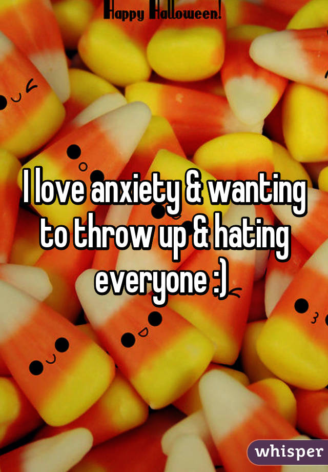 I love anxiety & wanting to throw up & hating everyone :) 