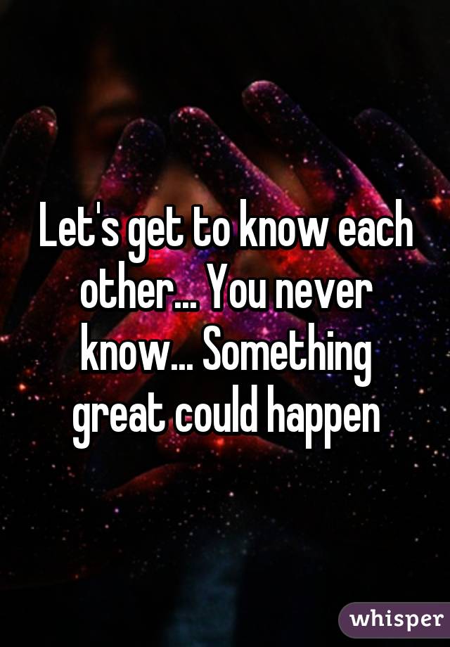 Let's get to know each other... You never know... Something great could happen