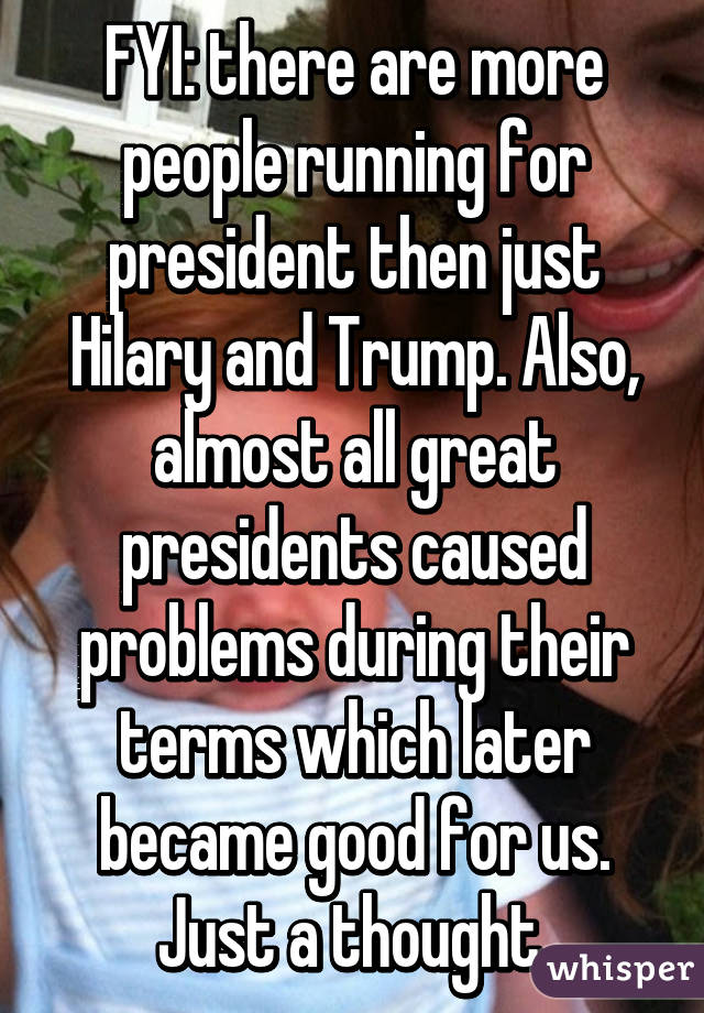 FYI: there are more people running for president then just Hilary and Trump. Also, almost all great presidents caused problems during their terms which later became good for us. Just a thought.
