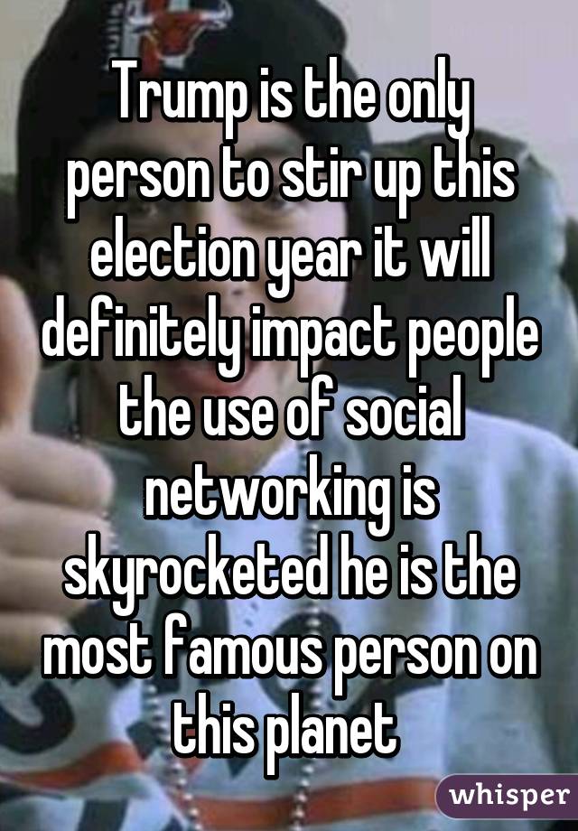 Trump is the only person to stir up this election year it will definitely impact people the use of social networking is skyrocketed he is the most famous person on this planet 