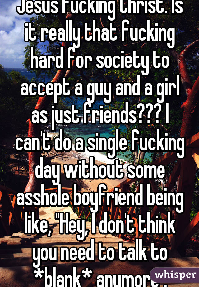 Jesus fucking Christ. Is it really that fucking hard for society to accept a guy and a girl as just friends??? I can't do a single fucking day without some asshole boyfriend being like, "Hey, I don't think you need to talk to *blank* anymore".