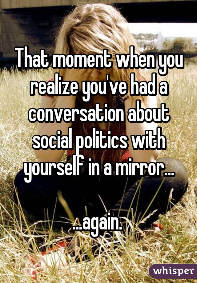 That moment when you realize you've had a conversation about social politics with yourself in a mirror...

...again. 