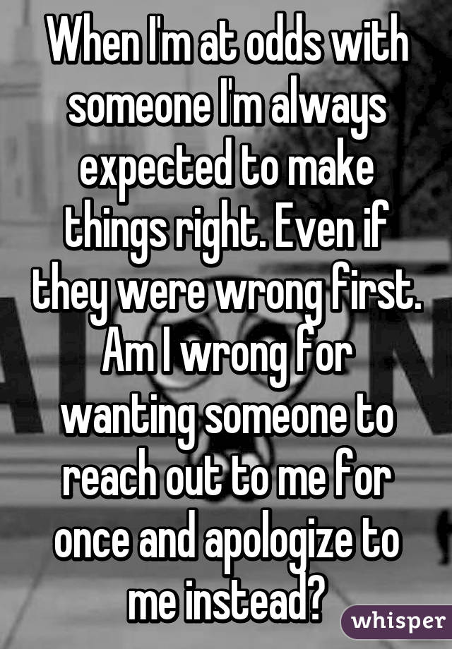 When I'm at odds with someone I'm always expected to make things right. Even if they were wrong first. Am I wrong for wanting someone to reach out to me for once and apologize to me instead?