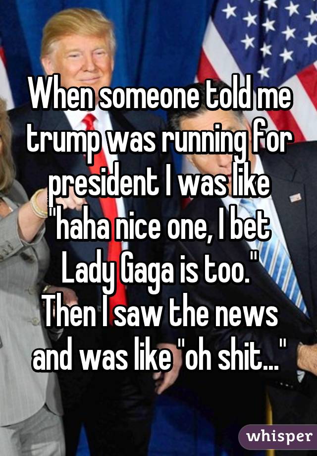 When someone told me trump was running for president I was like "haha nice one, I bet Lady Gaga is too."
Then I saw the news and was like "oh shit..."
