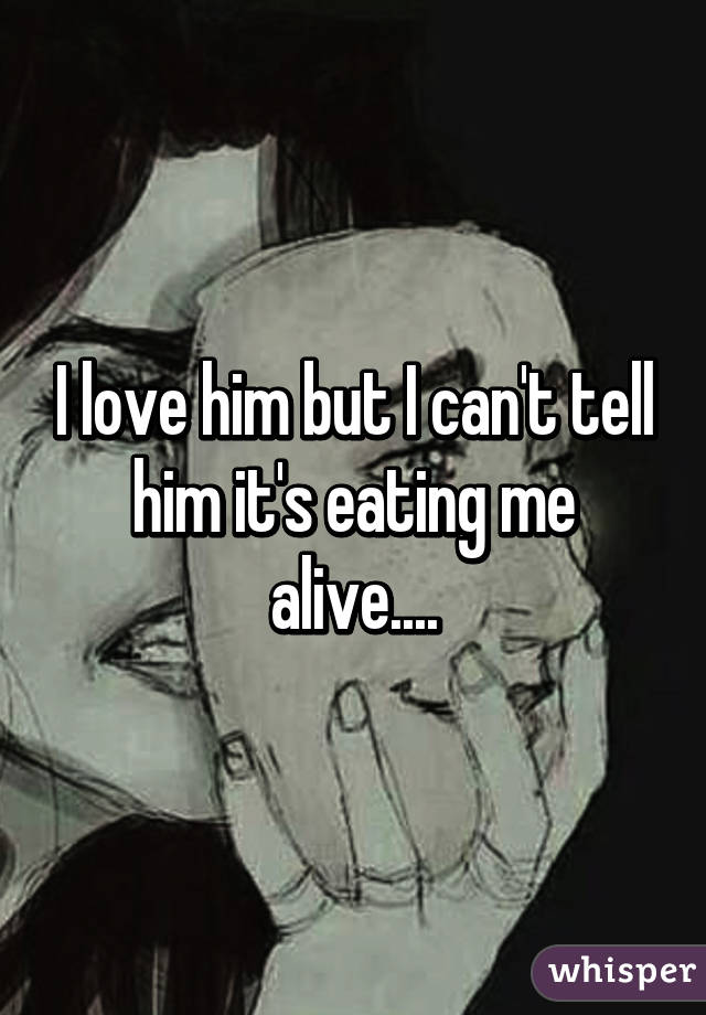 I love him but I can't tell him it's eating me alive....