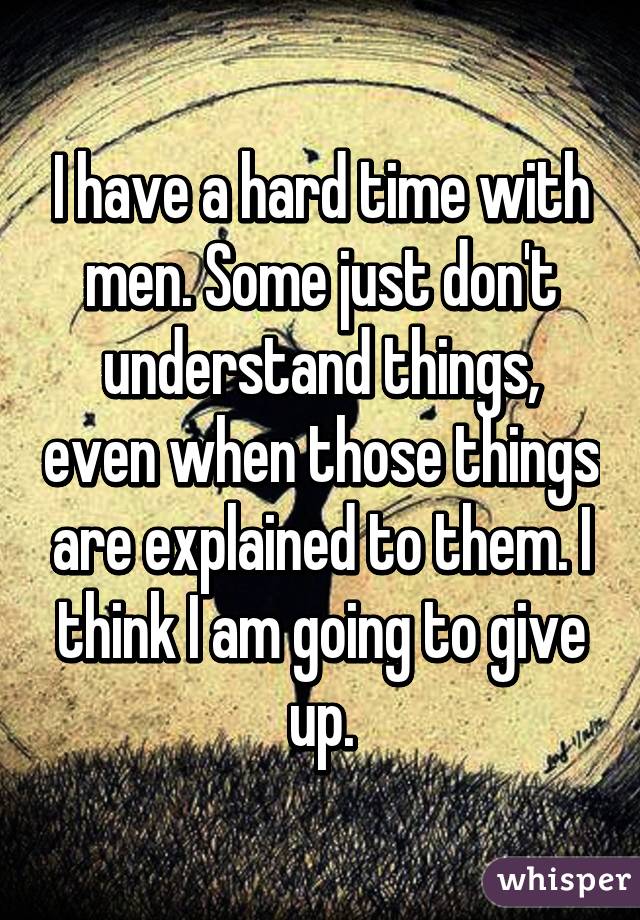 I have a hard time with men. Some just don't understand things, even when those things are explained to them. I think I am going to give up.
