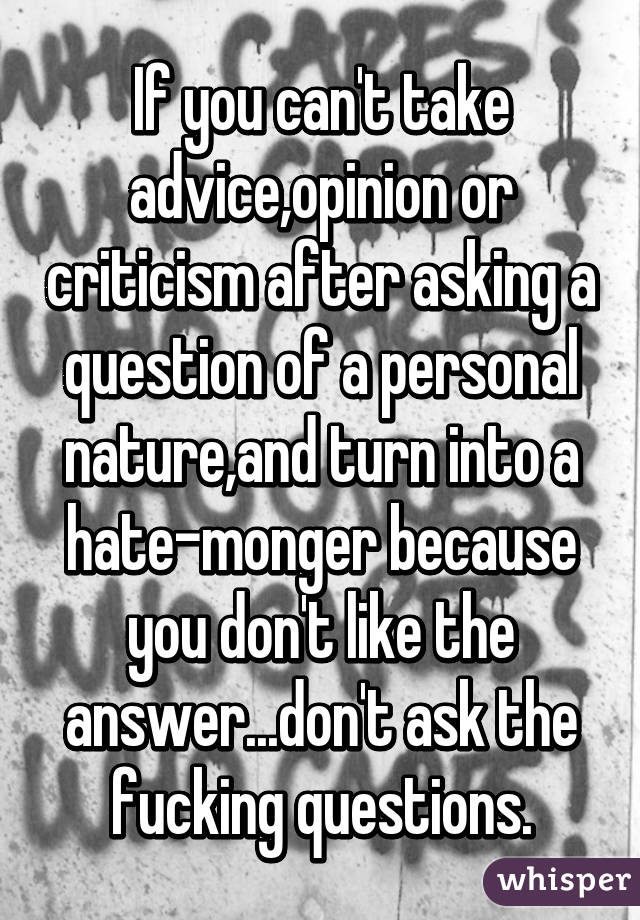 If you can't take advice,opinion or criticism after asking a question of a personal nature,and turn into a hate-monger because you don't like the answer...don't ask the fucking questions.