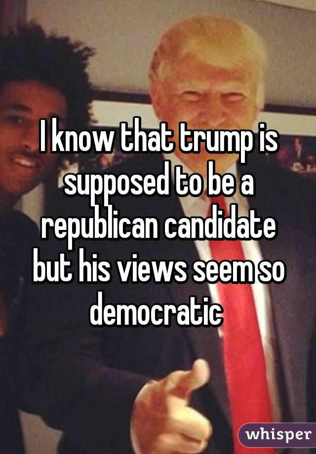 I know that trump is supposed to be a republican candidate but his views seem so democratic 