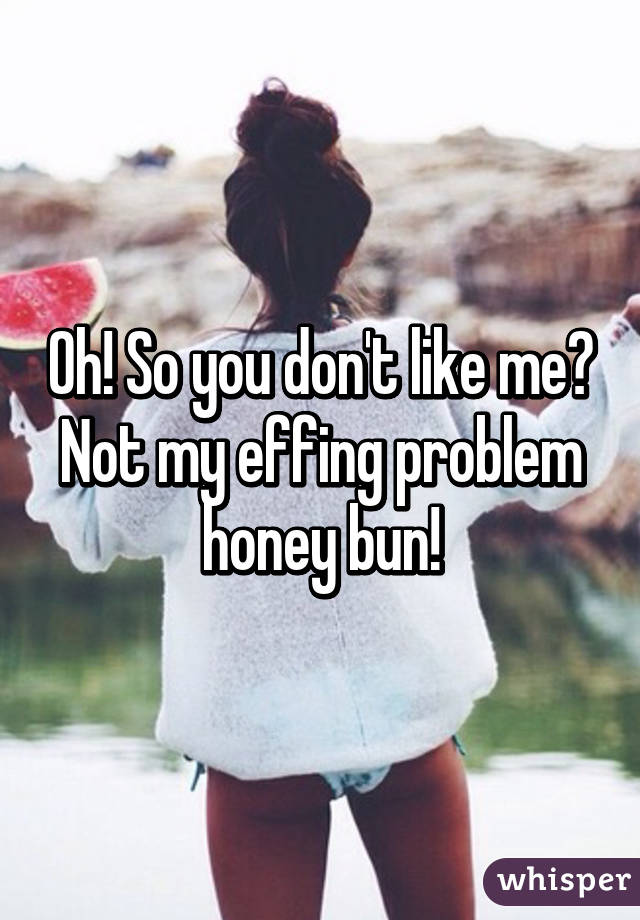 Oh! So you don't like me? Not my effing problem honey bun!