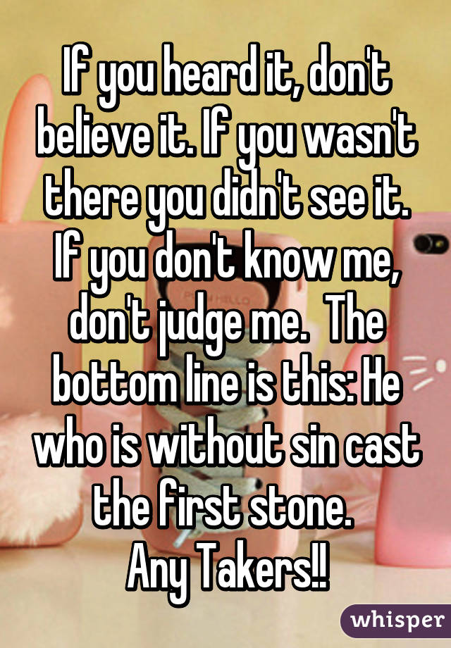 If you heard it, don't believe it. If you wasn't there you didn't see it. If you don't know me, don't judge me.  The bottom line is this: He who is without sin cast the first stone. 
Any Takers!!