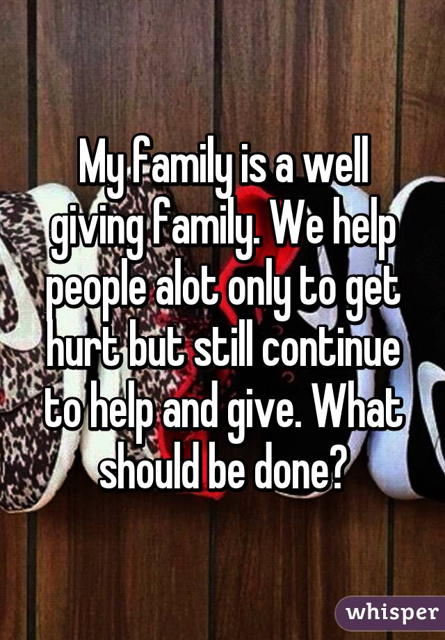 My family is a well giving family. We help people alot only to get hurt but still continue to help and give. What should be done?
