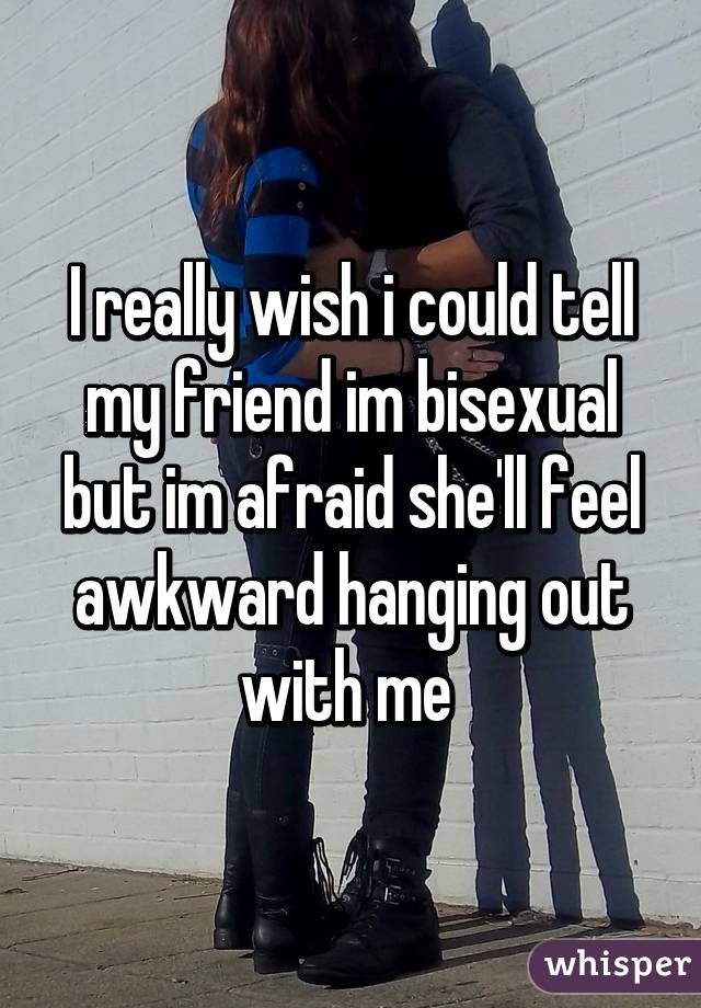 I really wish i could tell my friend im bisexual but im afraid she'll feel awkward hanging out with me 