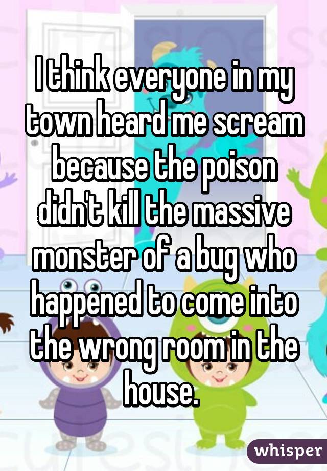 I think everyone in my town heard me scream because the poison didn't kill the massive monster of a bug who happened to come into the wrong room in the house. 