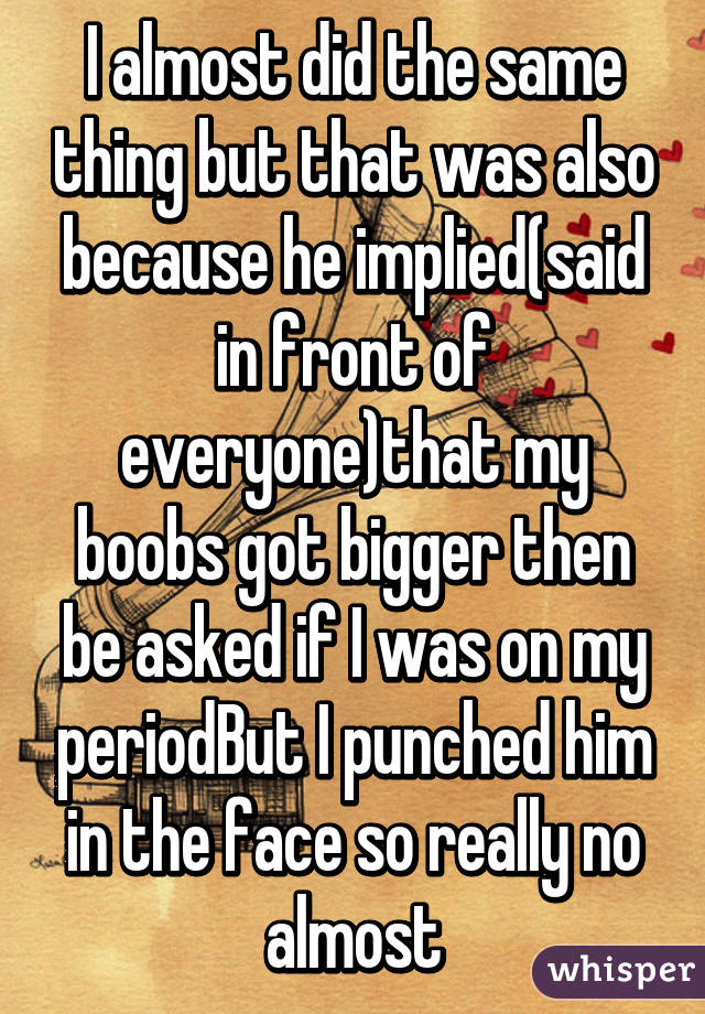 I almost did the same thing but that was also because he implied(said in front of everyone)that my boobs got bigger then be asked if I was on my periodBut I punched him in the face so really no almost