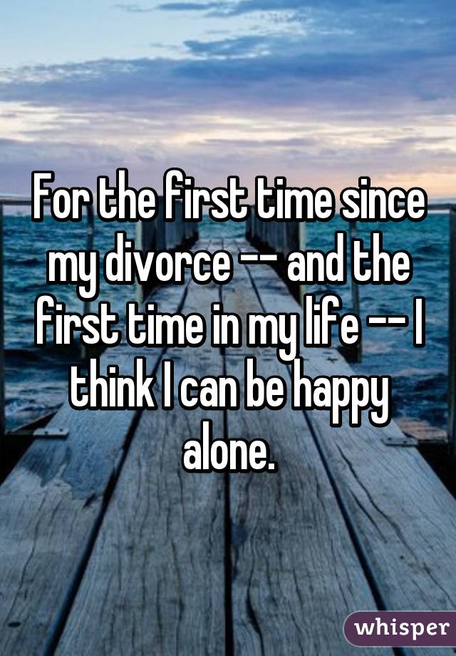 For the first time since my divorce -- and the first time in my life -- I think I can be happy alone.