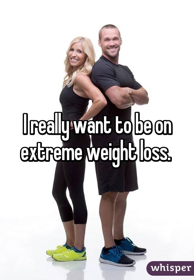I really want to be on extreme weight loss. 