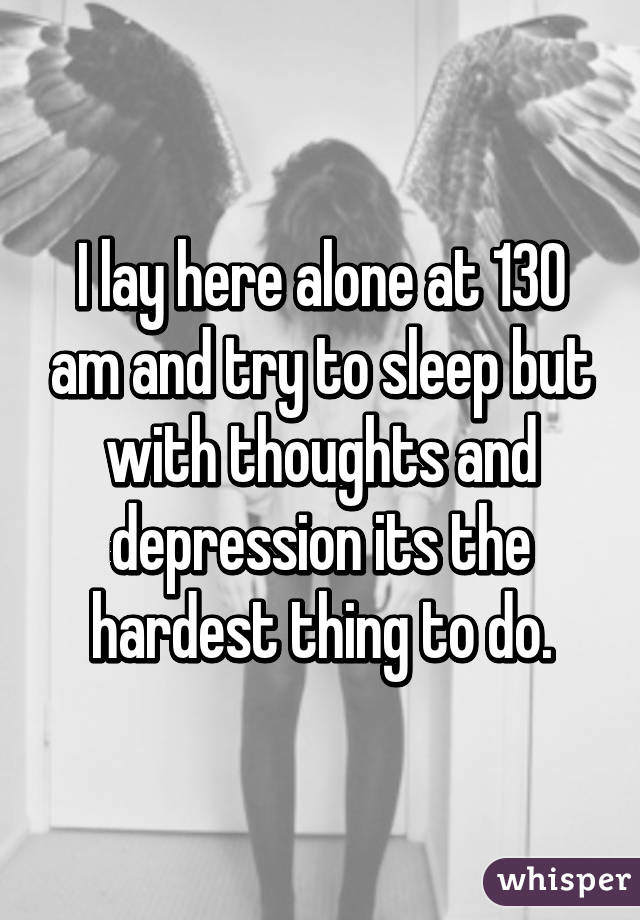 I lay here alone at 130 am and try to sleep but with thoughts and depression its the hardest thing to do.