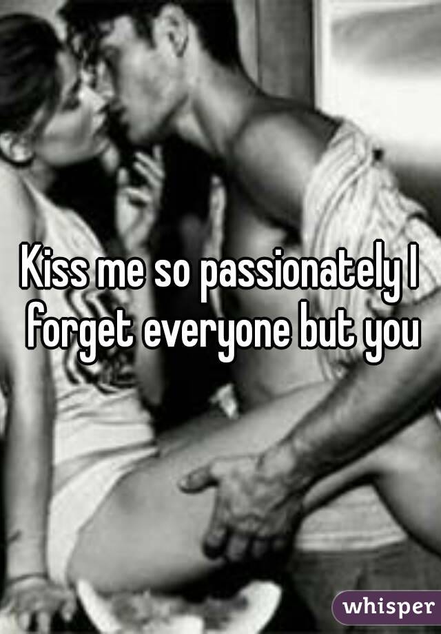 Kiss me so passionately I forget everyone but you