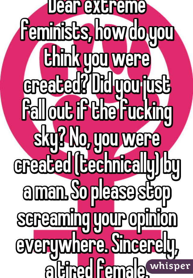 Dear extreme feminists, how do you think you were created? Did you just fall out if the fucking sky? No, you were created (technically) by a man. So please stop screaming your opinion everywhere. Sincerely, a tired female.