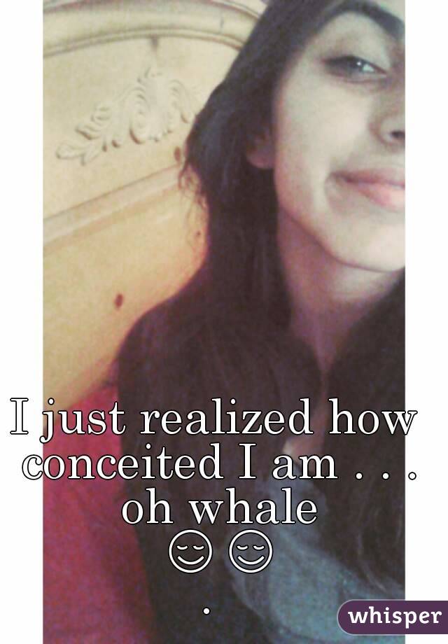 I just realized how conceited I am . . . oh whale 😌😌. 