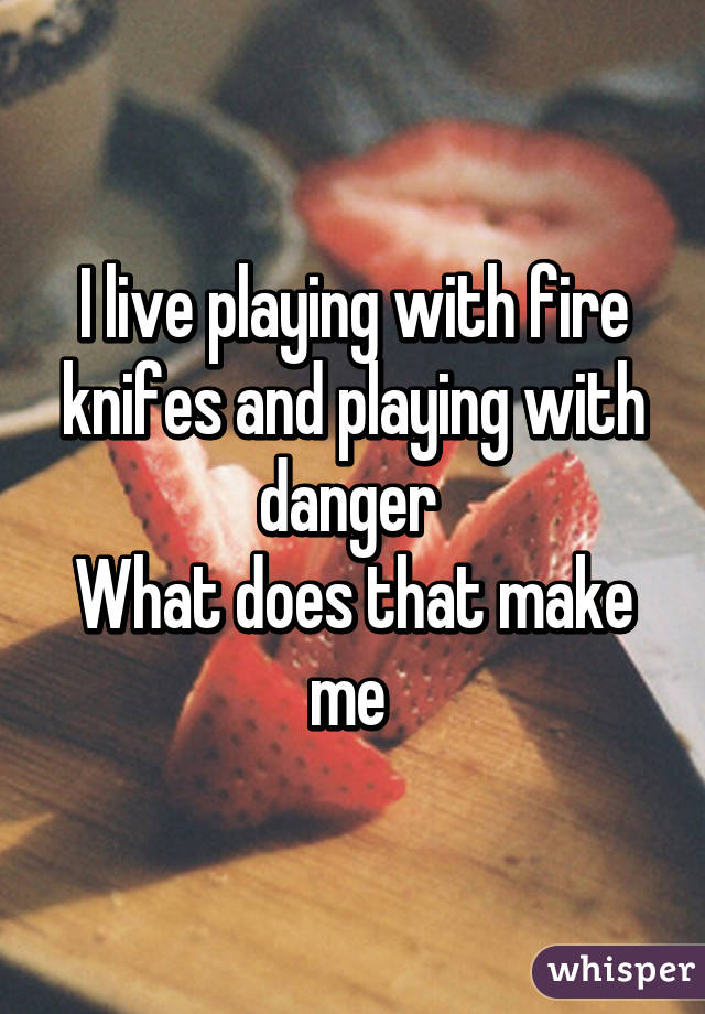 I live playing with fire knifes and playing with danger 
What does that make me 
