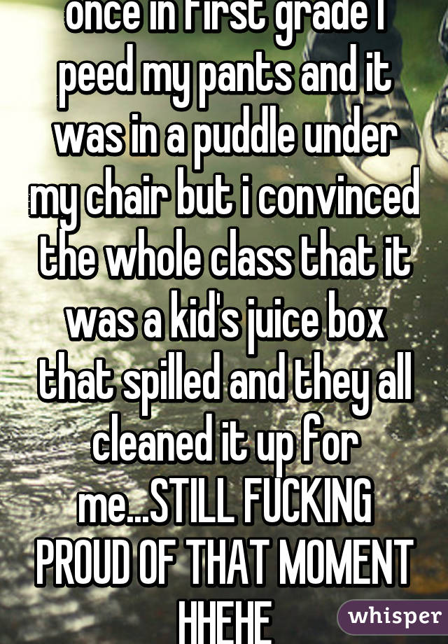 once in first grade I peed my pants and it was in a puddle under my chair but i convinced the whole class that it was a kid's juice box that spilled and they all cleaned it up for me...STILL FUCKING PROUD OF THAT MOMENT HHEHE