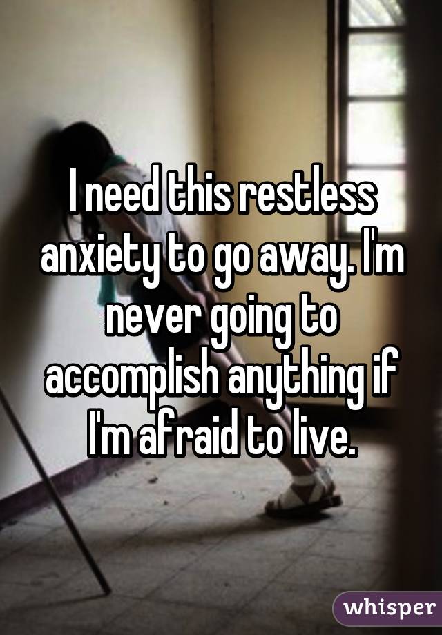 I need this restless anxiety to go away. I'm never going to accomplish anything if I'm afraid to live.