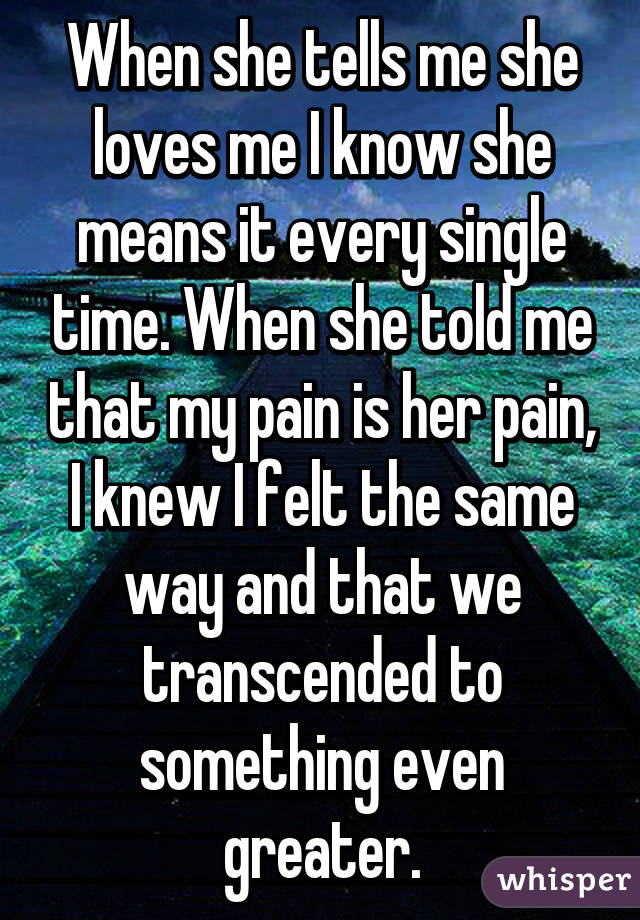 When she tells me she loves me I know she means it every single time. When she told me that my pain is her pain, I knew I felt the same way and that we transcended to something even greater.