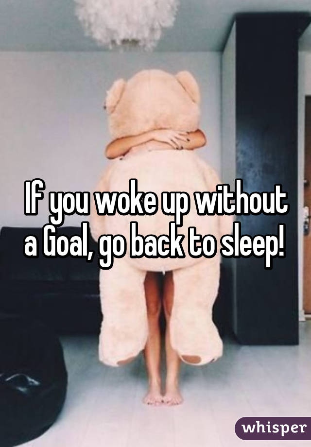 If you woke up without a Goal, go back to sleep! 