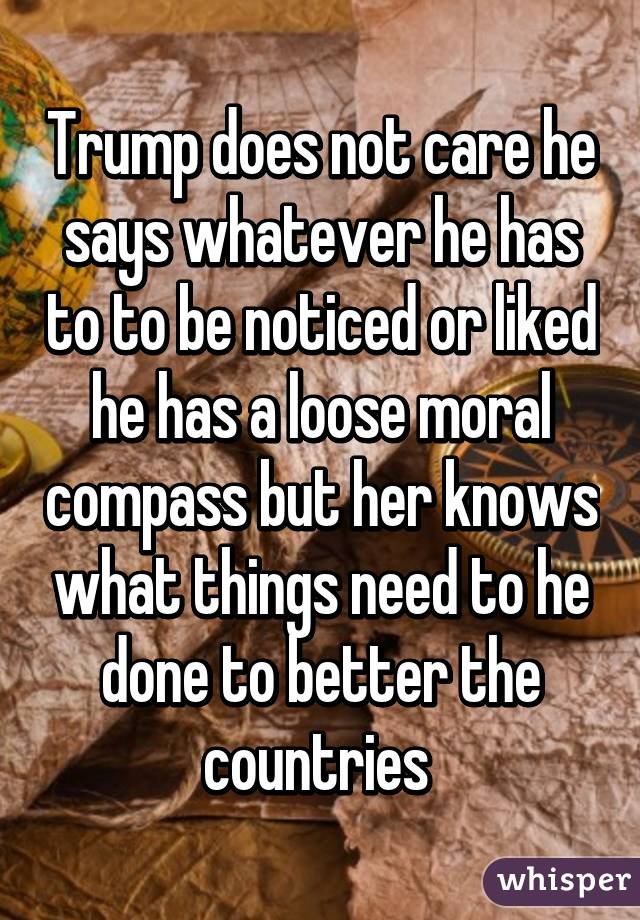 Trump does not care he says whatever he has to to be noticed or liked he has a loose moral compass but her knows what things need to he done to better the countries 